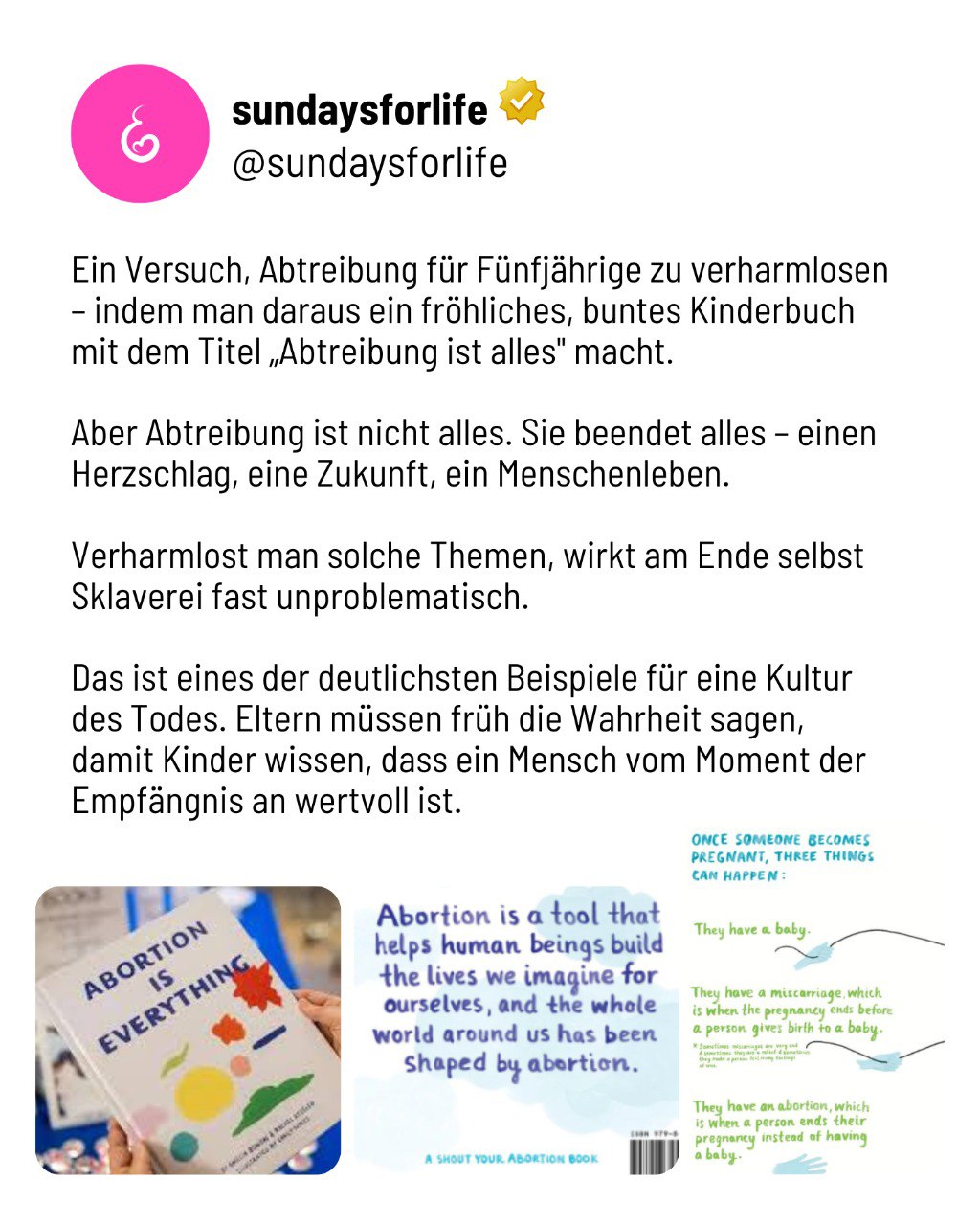 Ein Versuch, Abtreibung für Fünfjährige zu verharmlosen – indem man daraus ein fröhliches, buntes Kinderbuch mit dem Titel Abtreibung ist alles macht. Aber Abtreibung ist nicht alles. Sie beendet alles - einen Herzschlag, eine Zukunft, ein Menschenleben. Verharmlost man solche Themen, wirkt am Ende selbst Sklaverei fast unproblematisch. Das ist eines der deutlichsten Beispiele für eine Kultur des Todes. Eltern müssen früh die Wahrheit sagen, damit Kinder wissen, dass ein Mensch vom Moment der Empfängnis an wertvoll ist.